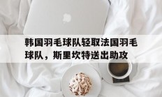 开云体育下载-关于韩国羽毛球队轻取法国羽毛球队，斯里坎特送出助攻的信息